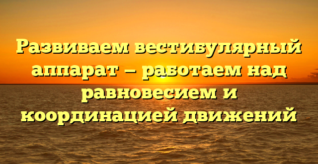 Развиваем вестибулярный аппарат — работаем над равновесием и координацией движений