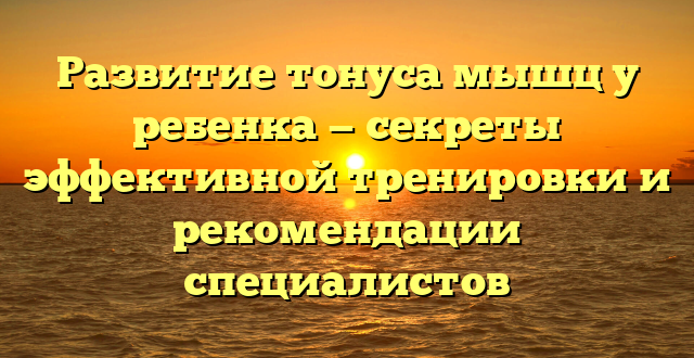 Развитие тонуса мышц у ребенка — секреты эффективной тренировки и рекомендации специалистов