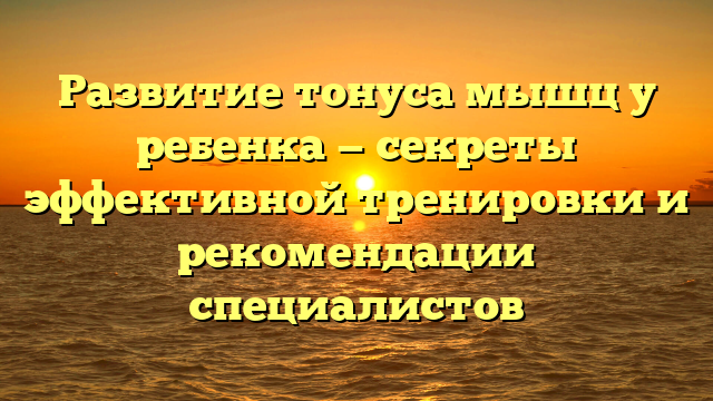 Развитие тонуса мышц у ребенка — секреты эффективной тренировки и рекомендации специалистов