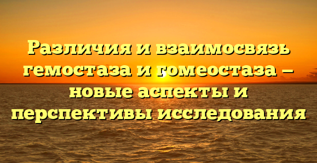 Различия и взаимосвязь гемостаза и гомеостаза — новые аспекты и перспективы исследования