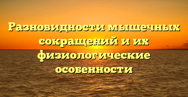 Разновидности мышечных сокращений и их физиологические особенности