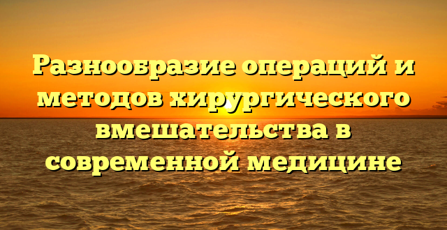 Разнообразие операций и методов хирургического вмешательства в современной медицине