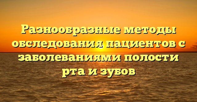 Разнообразные методы обследования пациентов с заболеваниями полости рта и зубов