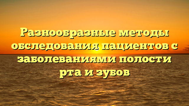 Разнообразные методы обследования пациентов с заболеваниями полости рта и зубов