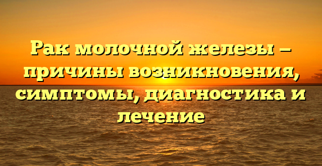 Рак молочной железы — причины возникновения, симптомы, диагностика и лечение