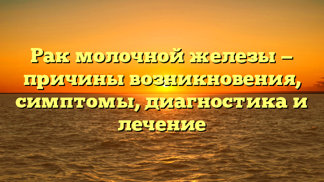 Рак молочной железы — причины возникновения, симптомы, диагностика и лечение