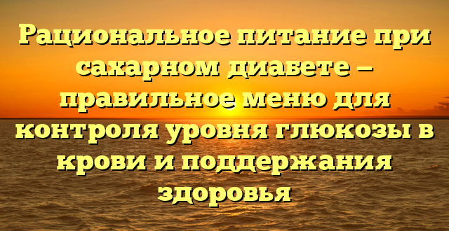 Рациональное питание при сахарном диабете — правильное меню для контроля уровня глюкозы в крови и поддержания здоровья