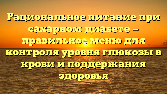 Рациональное питание при сахарном диабете — правильное меню для контроля уровня глюкозы в крови и поддержания здоровья