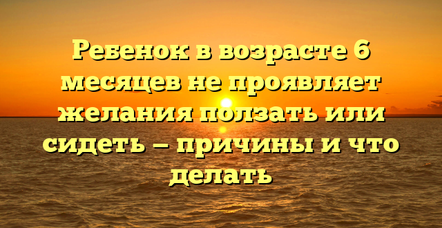 Ребенок в возрасте 6 месяцев не проявляет желания ползать или сидеть — причины и что делать