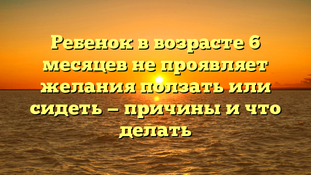 Ребенок в возрасте 6 месяцев не проявляет желания ползать или сидеть — причины и что делать