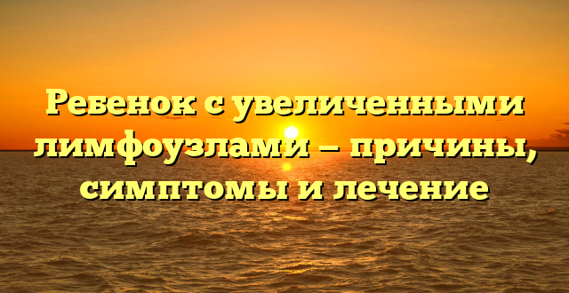 Ребенок с увеличенными лимфоузлами — причины, симптомы и лечение