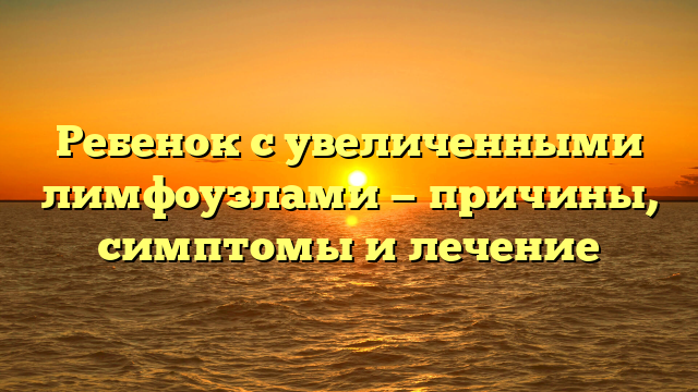 Ребенок с увеличенными лимфоузлами — причины, симптомы и лечение