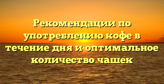 Рекомендации по употреблению кофе в течение дня и оптимальное количество чашек