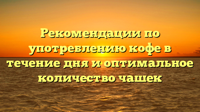 Рекомендации по употреблению кофе в течение дня и оптимальное количество чашек