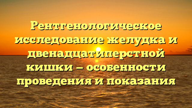 Рентгенологическое исследование желудка и двенадцатиперстной кишки — особенности проведения и показания