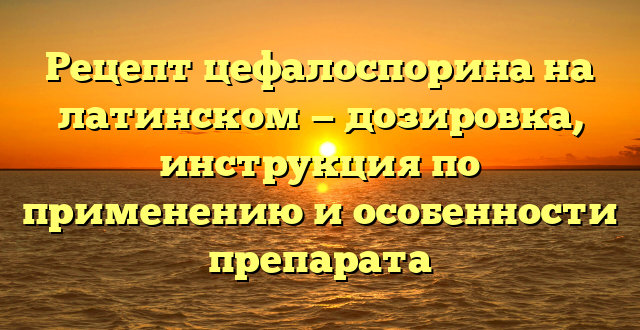 Рецепт цефалоспорина на латинском — дозировка, инструкция по применению и особенности препарата