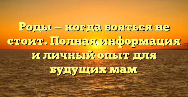 Роды — когда бояться не стоит. Полная информация и личный опыт для будущих мам