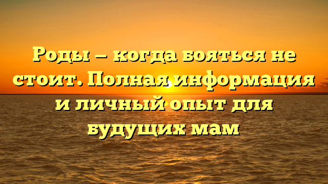 Роды — когда бояться не стоит. Полная информация и личный опыт для будущих мам