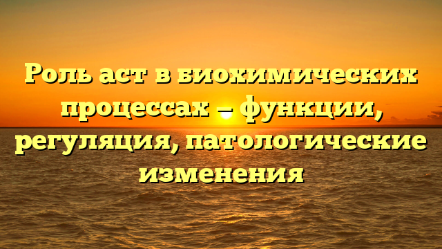 Роль аст в биохимических процессах — функции, регуляция, патологические изменения