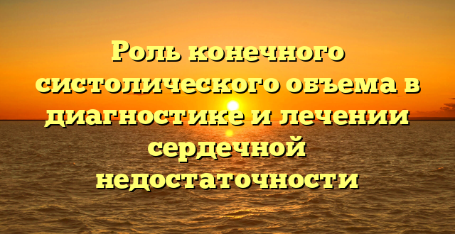 Роль конечного систолического объема в диагностике и лечении сердечной недостаточности