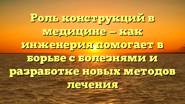 Роль конструкций в медицине — как инженерия помогает в борьбе с болезнями и разработке новых методов лечения