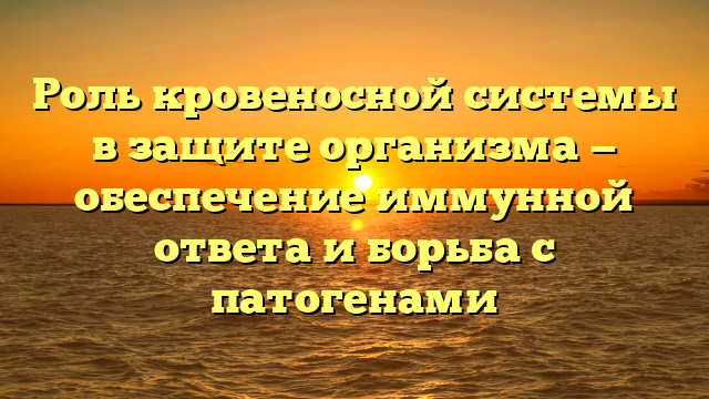 Роль кровеносной системы в защите организма — обеспечение иммунной ответа и борьба с патогенами