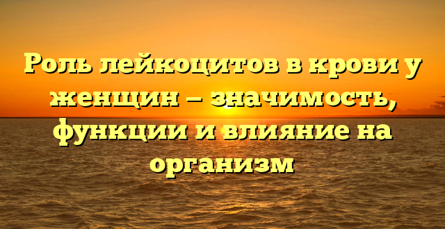 Роль лейкоцитов в крови у женщин — значимость, функции и влияние на организм