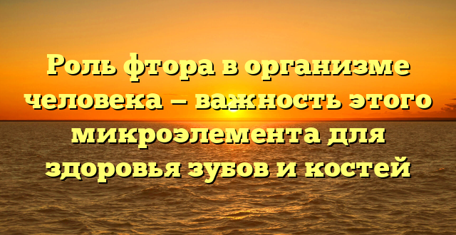 Роль фтора в организме человека — важность этого микроэлемента для здоровья зубов и костей