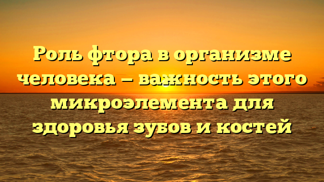 Роль фтора в организме человека — важность этого микроэлемента для здоровья зубов и костей