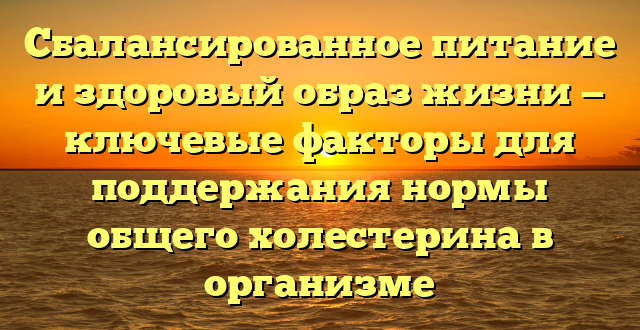 Сбалансированное питание и здоровый образ жизни — ключевые факторы для поддержания нормы общего холестерина в организме