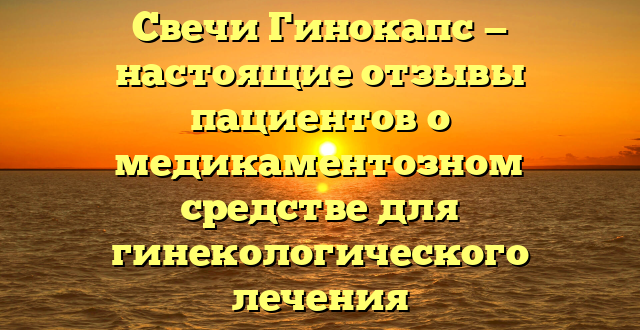 Свечи Гинокапс — настоящие отзывы пациентов о медикаментозном средстве для гинекологического лечения