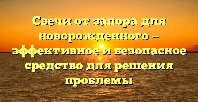 Свечи от запора для новорожденного — эффективное и безопасное средство для решения проблемы