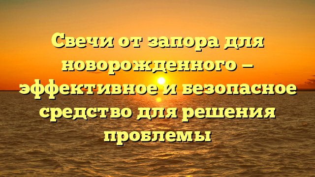 Свечи от запора для новорожденного — эффективное и безопасное средство для решения проблемы