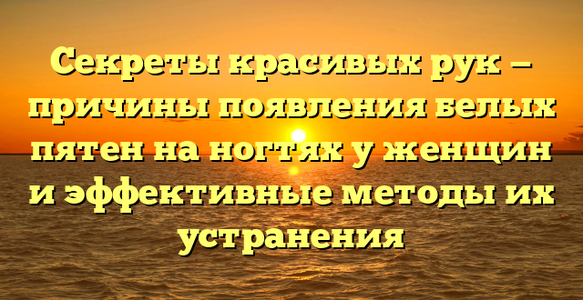 Секреты красивых рук — причины появления белых пятен на ногтях у женщин и эффективные методы их устранения