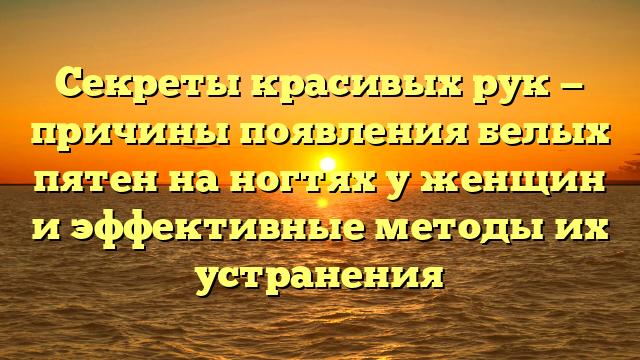 Секреты красивых рук — причины появления белых пятен на ногтях у женщин и эффективные методы их устранения