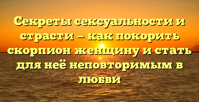 Секреты сексуальности и страсти — как покорить скорпион женщину и стать для неё неповторимым в любви