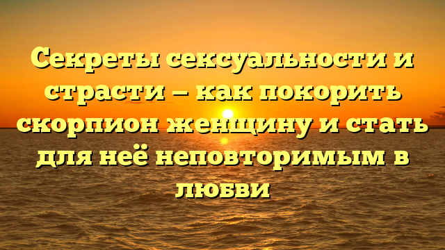 Секреты сексуальности и страсти — как покорить скорпион женщину и стать для неё неповторимым в любви