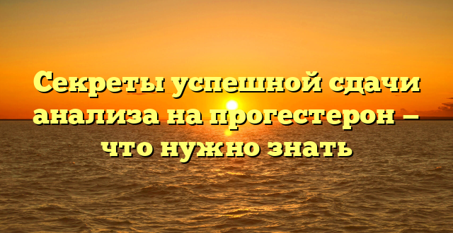 Секреты успешной сдачи анализа на прогестерон — что нужно знать