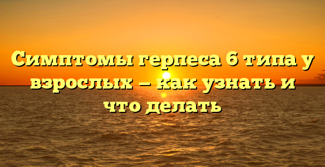 Симптомы герпеса 6 типа у взрослых — как узнать и что делать