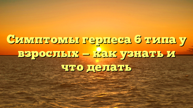 Симптомы герпеса 6 типа у взрослых — как узнать и что делать