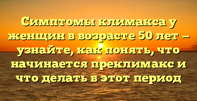 Симптомы климакса у женщин в возрасте 50 лет — узнайте, как понять, что начинается преклимакс и что делать в этот период