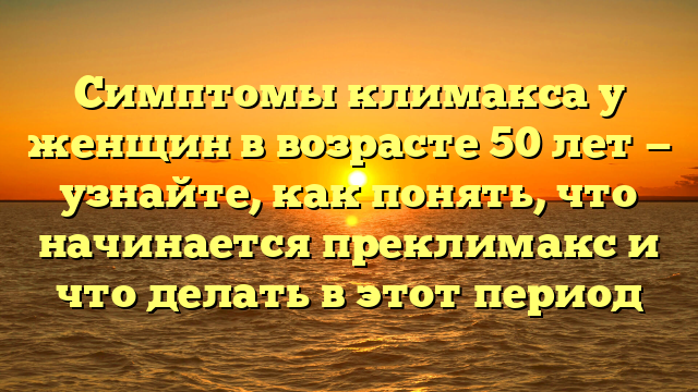 Симптомы климакса у женщин в возрасте 50 лет — узнайте, как понять, что начинается преклимакс и что делать в этот период