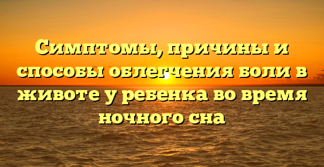 Симптомы, причины и способы облегчения боли в животе у ребенка во время ночного сна