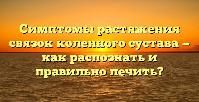 Симптомы растяжения связок коленного сустава — как распознать и правильно лечить?