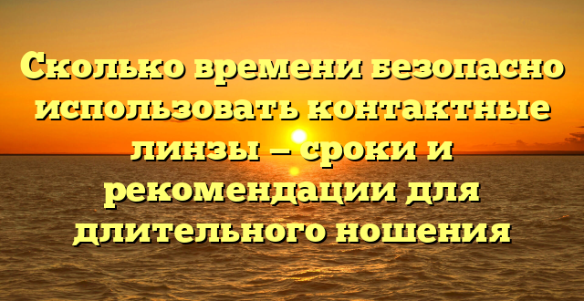 Сколько времени безопасно использовать контактные линзы — сроки и рекомендации для длительного ношения