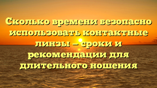 Сколько времени безопасно использовать контактные линзы — сроки и рекомендации для длительного ношения