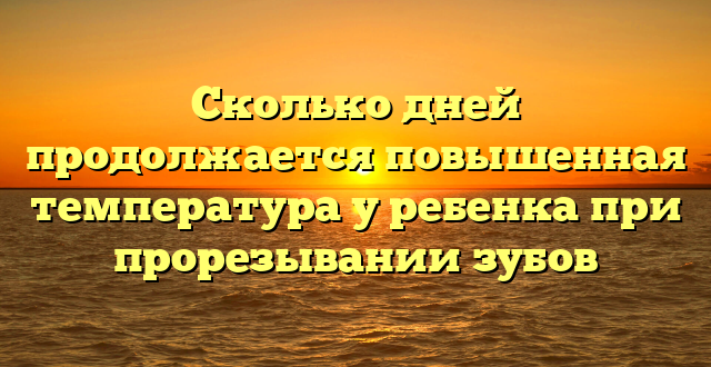 Сколько дней продолжается повышенная температура у ребенка при прорезывании зубов