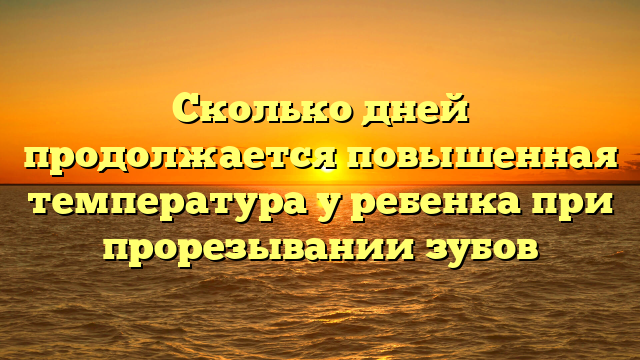 Сколько дней продолжается повышенная температура у ребенка при прорезывании зубов