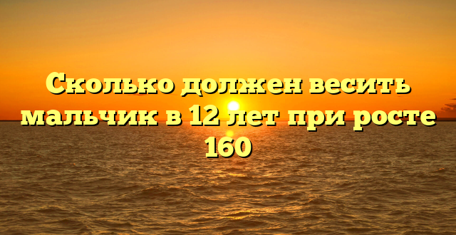 Сколько должен весить мальчик в 12 лет при росте 160