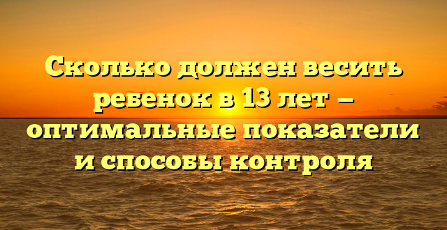 Сколько должен весить ребенок в 13 лет — оптимальные показатели и способы контроля